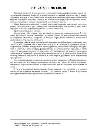 BY 7318 U 2011.06.30
4
Активный элемент 5 в виде активного волоконного световода расположен между ме-
таллической пластиной 9 шасси 8 и первой плоской внутренней поверхностью 12 метал-
лического корпуса 6. Выходная часть активного волоконного световода прикреплена
(крепеж не показан) к стойкам 10 шасси 8 с обеспечением радиуса изгиба активного воло-
конного световода не меньше минимальной величины для излома.
Шасси 8 выполнено из единой стальной пластины с разрезами параллельно краям пла-
стины. Разъединенные с трех сторон части пластины согнуты под прямым углом к ней и
образуют стойки 10, перпендикулярные к стальной пластине 9.
Л работает следующим образом.
Блок питания 1 обеспечивает электрический ток накачки излучающих диодов 7. Излу-
чение излучающих диодов 7 накачивает активный элемент 5 в виде активного волоконно-
го световода. Излучение генерации Л выходит через конец активного волоконного
световода с полупрозрачным зеркалом.
В процессе работы часть электрической мощности, потребляемая излучающими дио-
дами 7 и не излучаемая в виде излучения, переходит в тепловую. Излучающие диоды 7
нагреваются, тепло их кондуктивным путем переходит в металлический корпус 6 излуча-
теля 4, который, в свою очередь, рассеивает его в окружающее пространство, а через
плоскую наружную посадочную поверхность 11 передает его на изделие, на котором
установлен Л. Радиатор 3 с радиоэлементами передает тепло от радиоэлементов металли-
ческому корпусу 6 излучателя 4, который, в свою очередь, рассеивает его в окружающее
пространство.
При транспортировке или использовании лазера на движущихся объектах прикрепле-
ние выходной части активного волоконного световода на стойках 10 шасси 8 позволяет
обеспечить отсутствие колебаний и повреждения его при механических воздействиях на
лазер.
В связи с компактным расположением блока питания 1 и излучателя 4, в котором
компактно расположены активный элемент 5, излучающие диоды 7, шасси 8, созданная
конструкция обеспечивает уменьшение занимаемого объема Л.
Национальный центр интеллектуальной собственности.
220034, г. Минск, ул. Козлова, 20.
 