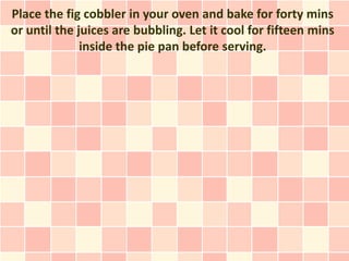 Place the fig cobbler in your oven and bake for forty mins
or until the juices are bubbling. Let it cool for fifteen mins
              inside the pie pan before serving.
 