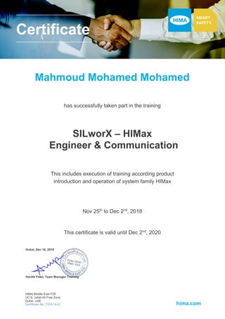 Certificate
Mahmoud Mohamed Mohamed
HIMA Middle East FZE
UC-6, Jebel Ali Free Zone,
Dubai, UAE
Certificate No. 7318-14-01 hima.com
has successfully taken part in the training
SILworX – HIMax
Engineer & Communication
Dubai, Dec 16, 2018
This includes execution of training according product
introduction and operation of system family HIMax
Nov 25th
to Dec 2nd
, 2018
This certificate is valid until Dec 2nd
, 2020
Hardik Patel, Team Manager Training
 