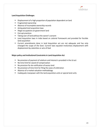 Land Acquisition Challenges
 Displacement of a high proportion of population dependent on land
 Fragmented ownership
 Absence of incomplete ownership records
 Antiquated land acquisition laws
 Illegal occupations on government land
 Corrupt practices
 Taking over of land without the owner’s consent
 Land Acquisition laws in India based on colonial framework and provided for forcible
land acquisition
 Current amendments done in land Acquisition act are not adequate and has only
enlarged the scope of the Govt. Current laws equated involuntary displacement with
displacement by calamities or acts of God
Major policy and Institutional Constraints in Land Acquisition Act
 No provision of payment of solatium and interest is provided in the LA act
 No time limit for award of compensation
 No provision for de-notification of excess land
 No provision of time limit for filing the cases of arbitration
 Absence of a market valuation methodology
 Inadequate manpower with the land acquisition units or special land units
15
 