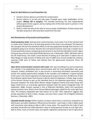 Steps for Ideal Reforms in Land Acquisition Act
 Creation of price advisory committee for compensation.
 Serious reforms in LA will only take place if people were made stakeholders of the
project. (Raheja SEZ in Gurgaon: This included purchasing the land independently
without government support, and by making some of the land owner’s partners in the
project development)
 Need to make the duty of the state to ensure proper rehabilitation of those whose land
has been acquired or who have been ousted from the land.
Key Characteristics of Successful Land Acquisitions:
Avoid productive lands: Gaining social consent becomes much easier if all of the selected land
is a waste land / fallow land or at least large portion of the land is not cultivated. This becomes
the case given the fact that beneficial effects to the local population through that land are in all
probability going to be minimal. Mundra Port and Special Economic Zone had a smooth sail in
its land acquisition process and gaining social consent as the land they identified in Kutch region
of Gujarat was arid and unoccupied (Hindu Business Line, 4 November, 2007). JSW Steel, part of
the OP Jindal Group, also made a smart decision of setting up its steel plant in Salboni area of
West Bengal on large portions of fallow land. Out of 4,860 acres of land needed the company
acquired 4,300 acres of fallow land directly from the government (Economic Times, 29
May,2007).
Open Direct communication channels with Locals: One way of building trust and transparency
to a relation is by establishing direct communication with the local stakeholders (say, gram
sarpanch, mukhia, landholders etc). It also ensures in minimizing information asymmetry and
private rent seeking opportunities available to the outsiders and middlemen. A good example
of the same is the recent experience of Jindal group to acquire more than 24,700 acres of land
forits Bhadres Lignite Power Plant located in Barmer district of Rajasthan. Initially, large number
of the farmers refused to give up the identified land to the Rajasthan government. A direct
discussion between the locals (Kisan Bhoomi Awapti Sangharsh Samiti) and Jindal Group CEO
Sajjan Jindal led to an in-principle agreement between both the parties (Telegraph India, 29
September, 2008). Another example is that of Mahindra WorldCity, India’s first operational
special economic zone, 50 kms from Chennai (Maraimalainagar), opted for this route right from
start. The company negotiated with land owners on its own. Their experience suggests that
private acquisition of land is faster, cheaper, and even faces a lower risk of litigation (Outlook
Business, 1 December, 2007).
Equitable benefit sharing: Perfect markets are places where there is enormous competition by
both buyers and sellers leading to ‘efficient price formation’. Land trade in India is highly taxed
with transaction taxes being as high as 14% in many states. This would limit the trade of land
and deals would often be underreported in value to avoid payment of taxes at such high rates.
Add to these, issues of income taxes and specific regulations pertaining to sale of agricultural
18
 
