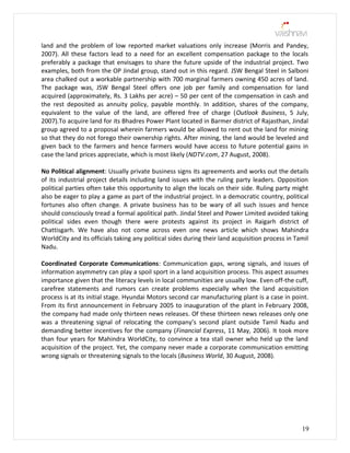 land and the problem of low reported market valuations only increase (Morris and Pandey,
2007). All these factors lead to a need for an excellent compensation package to the locals
preferably a package that envisages to share the future upside of the industrial project. Two
examples, both from the OP Jindal group, stand out in this regard. JSW Bengal Steel in Salboni
area chalked out a workable partnership with 700 marginal farmers owning 450 acres of land.
The package was, JSW Bengal Steel offers one job per family and compensation for land
acquired (approximately, Rs. 3 Lakhs per acre) – 50 per cent of the compensation in cash and
the rest deposited as annuity policy, payable monthly. In addition, shares of the company,
equivalent to the value of the land, are offered free of charge (Outlook Business, 5 July,
2007).To acquire land for its Bhadres Power Plant located in Barmer district of Rajasthan, Jindal
group agreed to a proposal wherein farmers would be allowed to rent out the land for mining
so that they do not forego their ownership rights. After mining, the land would be leveled and
given back to the farmers and hence farmers would have access to future potential gains in
case the land prices appreciate, which is most likely (NDTV.com, 27 August, 2008).
No Political alignment: Usually private business signs its agreements and works out the details
of its industrial project details including land issues with the ruling party leaders. Opposition
political parties often take this opportunity to align the locals on their side. Ruling party might
also be eager to play a game as part of the industrial project. In a democratic country, political
fortunes also often change. A private business has to be wary of all such issues and hence
should consciously tread a formal apolitical path. Jindal Steel and Power Limited avoided taking
political sides even though there were protests against its project in Raigarh district of
Chattisgarh. We have also not come across even one news article which shows Mahindra
WorldCity and its officials taking any political sides during their land acquisition process in Tamil
Nadu.
Coordinated Corporate Communications: Communication gaps, wrong signals, and issues of
information asymmetry can play a spoil sport in a land acquisition process. This aspect assumes
importance given that the literacy levels in local communities are usually low. Even off-the cuff,
carefree statements and rumors can create problems especially when the land acquisition
process is at its initial stage. Hyundai Motors second car manufacturing plant is a case in point.
From its first announcement in February 2005 to inauguration of the plant in February 2008,
the company had made only thirteen news releases. Of these thirteen news releases only one
was a threatening signal of relocating the company’s second plant outside Tamil Nadu and
demanding better incentives for the company (Financial Express, 11 May, 2006). It took more
than four years for Mahindra WorldCity, to convince a tea stall owner who held up the land
acquisition of the project. Yet, the company never made a corporate communication emitting
wrong signals or threatening signals to the locals (Business World, 30 August, 2008).
19
 