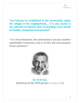 “Let industry be established in the countryside, adopt
the villages in the neighborhood…. It is also clearly in
the interests of industry that surrounding areas should
be healthy, prosperous and peaceful”
“ In a free Enterprise, the community is not just another
stakeholder in business, but is, in fact, the very purpose
of our existence ”
Sir J R D Tata
(Chairman of the TATA group from 1938 to 1993)
2
 