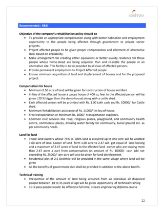 Recommended : R&R
Objective of the company’s rehabilitation policy should be
• To provide an appropriate compensation along with better habitation and employment
opportunity to the people being affected through government or private sector
projects.
• Project affected people to be given proper compensation and allotment of alternative
land, based on availability.
• Make arrangement for creating either equivalent or better quality residence for those
people whose home-stead are being acquired. Plan and re-settle the people at an
alternative site. This facility is to be provided to all class of effected persons.
• Provide permanent employment to Project Affected people.
• Ensure minimum acquisition of land and displacement of houses and for the proposed
project.
Compensation for house
• Minimum 0.50 acre of land will be given for construction of house and Bari.
• In lieu of the affected house a pacca house of 400 sq. feet to the affected person will be
given ( 20 % bigger than the demo house) along with a cattle shed.
• Each affected person will be provided with Rs. 1.00 Lakh cash and Rs. 10000/- for Cattle
shed.
• Minimum Rehabilitation assistance of Rs. 11000/- in lieu of house.
• Free transportation or Minimum Rs. 1000/- transportation expenses.
• Common civic services like road, religious places, playground, and community health
centre, commercial places, drinking water facility for community, burial ground etc. as
per community needs.
Land for land
• Those land owners whose 75% to 100% land is acquired up to one acre will be allotted
1.00 acre of land. Looser of land form 1.00 acre to 2.47 will get equal of land loosing
and a maximum of 2.47 acres of land to the effected land owner who are loosing more
than 2.47 acres a part from compensation An amount of Rs. 10000/- cash add not
exceeding Rs. 25000/- per acre will also be given for land development.
• Residential plot of 2.5 Decimile will be provided in the same village where land will be
given
• All the benefits of government plan shall be provided in addition to the above benifit.
Technical training
• Irrespective of the amount of land being acquired from an individual all displaced
people between 18 to 35 years of age will be given opportunity of technical training
• 10+2 pass people would be offered a full time, 3 years engineering diploma course
22
 