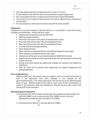 • 10+2 pass people will have the opportunity for a 2 years ITI course
• 8th
pass people will be offered 1 year full time operation program opportunity
• Std. 5 pass people will have an opportunity for becoming a trained skilled labor
• The priority for the technical training will be the some as defined by the employment
section below
• For each program on offer seats for women seats will be made available
Employment
Employment to one adult member of affected family or in its ancillaries in view of the need,
suitability and qualification. Priority will be as under:-
• Displaced family loosing house and 100 % land
• 100% land displaced family
• More than 75% and less than 100 % of land displaced family
• More than 50% and less than 75% of land displaced family
• More than 25% and less than 50% of land displaced family
• Less than 25% of land displaced family
• Other displaced family
• Other educated unemployed family in the effected village from the project
• Other educated unemployed family of thus state.
• Employment will be given as per industrial policy of 2004-09 of the state.
• Opportunity of employment will be generated after the land acquisition and starting
of plant site work.
• During construction period job opportunity available for unskilled, semi-skilled and
skilled level.
• After the plant and its benefit starts opportunity for regular employment will
gradually generate.
Farm complex/Nursury
Affected adults (men and women) who are unable to work in the plant will be able to
work in the Agriculture Farm (farm complex) in area selected by the
government/company. This Unique Agriculture farm will be set up for affected people
above 35 year. Affected people will be able to invest some of this compensation as
capital in this enterprise along will employment. They will also be made a part of the
shared profit of the enterprise.
Alternative against employment
• Those people who wish to remain with the agriculture programme they will get cash
add of Rs.10000/- up to a maximum limit of Rs. 25000/- per acre the land
development and add one time cash add of Rs. 75000/-
Or
• Commercial Plot of 200 sq. ft. and cash add of Rs. 25000/-
Or
23
 