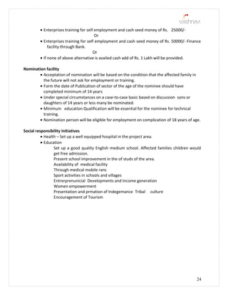• Enterprises training for self employment and cash seed money of Rs. 25000/-
Or
• Enterprises training for self employment and cash seed money of Rs. 50000/- Finance
facility through Bank.
Or
• If none of above alternative is availed cash add of Rs. 1 Lakh will be provided.
Nomination facility
• Acceptation of nomination will be based on the condition that the affected family in
the future will not ask for employment or training.
• Form the date of Publication of sector of the age of the nominee should have
completed minimum of 14 years
• Under special circumstances on a case-to-case basic based on discussion sons or
daughters of 14 years or less many be nominated.
• Minimum education Qualification will be essential for the nominee for technical
training.
• Nomination person will be eligible for employment on complication of 18 years of age.
Social responsibility initiatives
• Health – Set up a well equipped hospital in the project area.
• Education
Set up a good quality English medium school. Affected families children would
get free admission.
Present school improvement in the of studs of the area.
Availability of medical facility
Through medical mobile rans
Sport activities in schools and villages
Entrerprenunicial Developments and Income generation
Women empowerment
Presentation and prmation of Indegemance Tribal culture
Encouragement of Tourism
24
 