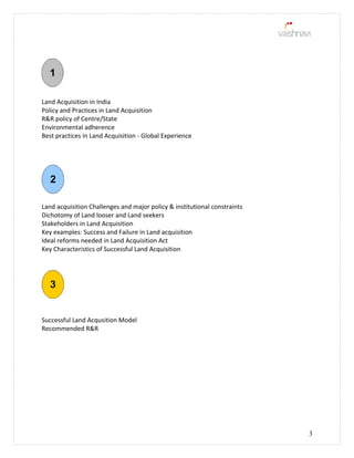 Land Acquisition in India
Policy and Practices in Land Acquisition
R&R policy of Centre/State
Environmental adherence
Best practices in Land Acquisition - Global Experience
Land acquisition Challenges and major policy & institutional constraints
Dichotomy of Land looser and Land seekers
Stakeholders in Land Acquisition
Key examples: Success and Failure in Land acquisition
Ideal reforms needed in Land Acquisition Act
Key Characteristics of Successful Land Acquisition
Successful Land Acqusition Model
Recommended R&R
3
 