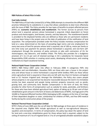 R&R Policies of Select PSUs in India
Coal India Limited
The R&R Policy of Coal India Limited (CIL) of May 2008 attempts to streamline the different R&R
practices followed by its subsidiaries in a way that allows subsidiaries to deal more effectively
with the issue of R&R. The Policy provides for two types of benefits to project-affected persons
(PAPs) viz. economic rehabilitation and resettlement. The former accrues to persons from
whom land is acquired, persons whose homestead is acquired, tribals dependent on forest
produce and sharecroppers, land lessees, tenants, and day labourers. The resettlement benefit
is provided to the displaced families who are defined as those who are permanent residents
and have been living in the project area on the date of publication of the notification of land
acquisition. The compensation provided under the Policy includes monetary compensation for
land at a value determined on the basis of prevailing legal norms and one employment for
every two acres of land for persons whose land is acquired, site of 100 sq. metre per family or
one time lump sum payment for persons whose homestead is acquired, and non-farm self-
employment through the provision of petty contracts or jobs with contractors of CIL for
sharecroppers, day labourers, and landless tribals. The Policy also provides for a budgetary
provision of 1 to 2.5 per cent of retained earnings in CIL’s subsidiaries for Corporate Social
Responsibility (CSR) activities in creating social assets, developing infrastructure, and creating
institutions to impart vocational training.
National Hydel Power Corporation Limited
NHPC’s R&R Policy—2007 came into effect in February 2008. It categorizes PAPs into
titleholders and non-titleholders. Houseless PAPs are those who own a house in the project
area and whose house or entire homestead is acquired while landless PAPs are those whose
entire agricultural land is acquired or those who are left with less than 0.2 hectare unirrigated
land or 0.1 hectare irrigated land. Amongst the titleholders, the Policy also covers people
whose property is not acquired but has become inaccessible because the land in its immediate
vicinity has been acquired and people losing common property resources such as ponds,
grazing land, and community land. Besides compensation in the form of land, the Policy
provides for other forms of compensation such as subsidy for seeds, pesticides, and fertilizers
for those who have been allotted agricultural land, option of taking up to 20 per cent of their
rehabilitation grant amount in the form of shares and debentures of NHPC, marriage grant of Rs
10,000 to Projected-Affected Families (PAFs) belonging to BPL category at the time of marriage
of their dependent daughter or sister, scholarships for children of PAPs, and free OPD medical
facility during the construction phase of the project.
National Thermal Power Corporation Limited
NTPC’s Policy of June 2005 puts the cut-off date for R&R package at three years of residence in
the acquired area. Eligible PAPs include agricultural as well as non-agricultural labourers,
squatters and encroachers. In terms of compensation, the policy lays down the option of land
for land and a one-time rehabilitation grant for those whose land is acquired, subject to the
ceiling of maximum of 1 ha of irrigated land or 2 ha of unirrigated/cultivable wasteland subject
9
 