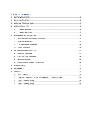 Table of Contents
1. EXECUTIVE SUMMARY..................................................................................................................... 1
2. BRIEF INTRODUCTION ..................................................................................................................... 2
3. COMPANY ORGANIZATION.............................................................................................................. 3
4. DESIGN DESCRIPTION...................................................................................................................... 3
4.1 System Modules .................................................................................................................. 4
4.2 System Algorithm ................................................................................................................ 5
5. ANALYSIS OF THE SUBSYSTEMS....................................................................................................... 6
5.1. Motion and Microcontroller Subsystem ................................................................................. 7
5.2. Detection Subsystem............................................................................................................. 11
5.3. Catch and Throw Subsystem ................................................................................................. 14
5.4. Power Subsystem .................................................................................................................. 16
6. TECHNICAL DETAILS AND TESTS .................................................................................................... 17
6.1 Detection Subsystem ............................................................................................................. 17
6.2 Catch and Drop Subsystem.................................................................................................... 18
6.3 Motion Subsystem................................................................................................................. 19
6.4 Communication Test for Two Arduinos ................................................................................. 19
7. COST ANALYSIS .............................................................................................................................. 20
8. DELIVERABLES................................................................................................................................ 21
9. APPENDIX....................................................................................................................................... 22
1. USER MANUAL....................................................................................................................... 22
2. L298 DUAL H-BRIDGE MOTOR DRIVER MODULE SPECIFICATIONS ....................................... 23
3. CODES FOR ARDUINO 1......................................................................................................... 24
4. CODES FOR ARDUINO 2......................................................................................................... 42
 