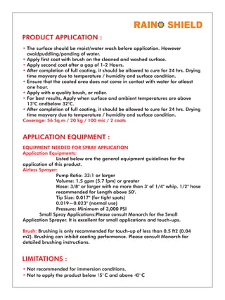 SHIELD
PRODUCT APPLICATION :
•
•
•
•
•
•
•
•
Coverage: 56 Sq.m / 20 kg / 100 mic / 2 coats
The surface should be moist/water wash before application. However
avoidpuddling/ponding of water.
Apply first coat with brush on the cleaned and washed surface.
Apply second coat after a gap of 1-2 Hours.
After completion of full coating, it should be allowed to cure for 24 hrs. Drying
time mayvary due to temperature / humidity and surface condition.
Ensure that the coated area does not come in contact with water for atleast
one hour.
Apply with a quality brush, or roller.
For best results, Apply when surface and ambient temperatures are above
13°C andbelow 32°C.
After completion of full coating, it should be allowed to cure for 24 hrs. Drying
time mayvary due to temperature / humidity and surface condition.
APPLICATION EQUIPMENT :
EQUIPMENT NEEDED FOR SPRAY APPLICATION
Application Equipments:
Airless Sprayer:
Brush:
Listed below are the general equipment guidelines for the
application of this product.
Pump Ratio: 33:1 or larger
Volume: 1.5 gpm (5.7 lpm) or greater
Hose: 3/8" or larger with no more than 3' of 1/4" whip. 1/2" hose
recommended for Length above 50'.
Tip Size: 0.017" (for tight spots)
0.019─0.023" (normal use)
Pressure: Minimum of 3,000 PSI
Small Spray Applications:Please consult Monarch for the Small
Application Sprayer. It is excellent for small applications and touch-ups.
Brushing is only recommended for touch-up of less than 0.5 ft2 (0.04
m2). Brushing can inhibit coating performance. Please consult Monarch for
detailed brushing instructions.
LIMITATIONS :
•
•
Not recommended for immersion conditions.
Not to apply the product below 15°C and above 40°C
 