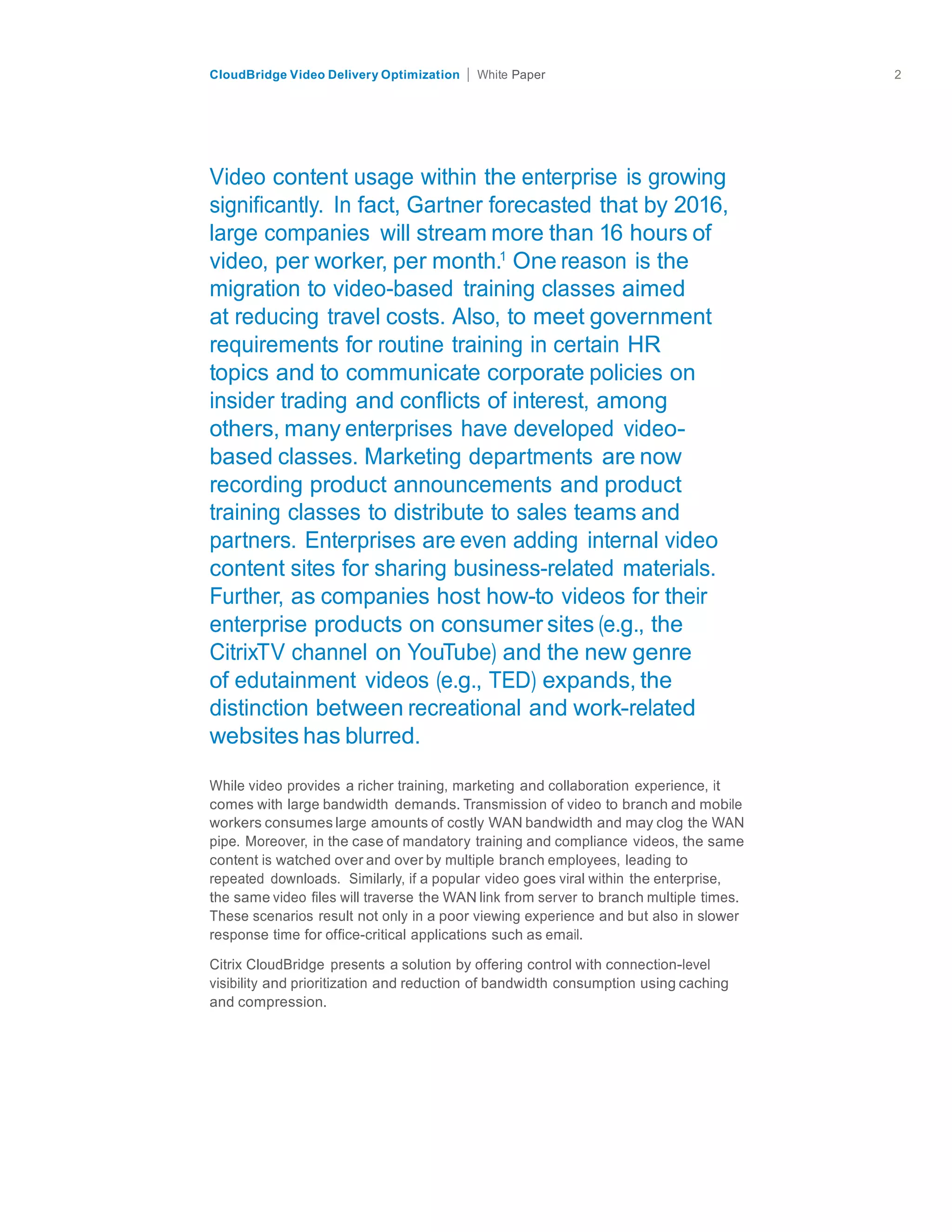 citrix.com
CloudBridge Video Delivery Optimization Paper 2	
  
	
  
	
  
	
  
	
  
	
  
	
  
Video content usage within the enterprise is growing
significantly. In fact, Gartner forecasted that by 2016,
large companies will stream more than 16 hours of
video, per worker, per month.1
One reason is the
migration to video-based training classes aimed
at reducing travel costs. Also, to meet government
requirements for routine training in certain HR
topics and to communicate corporate policies on
insider trading and conflicts of interest, among
others, many enterprises have developed video-
based classes. Marketing departments are now
recording product announcements and product
training classes to distribute to sales teams and
partners. Enterprises are even adding internal video
content sites for sharing business-related materials.
Further, as companies host how-to videos for their
enterprise products on consumer sites (e.g., the
CitrixTV channel on YouTube) and the new genre
of edutainment videos (e.g., TED) expands, the
distinction between recreational and work-related
websites has blurred.
	
  
	
  
While video provides a richer training, marketing and collaboration experience, it
comes with large bandwidth demands. Transmission of video to branch and mobile
workers consumes large amounts of costly WAN bandwidth and may clog the WAN
pipe. Moreover, in the case of mandatory training and compliance videos, the same
content is watched over and over by multiple branch employees, leading to
repeated downloads. Similarly, if a popular video goes viral within the enterprise,
the same video files will traverse the WAN link from server to branch multiple times.
These scenarios result not only in a poor viewing experience and but also in slower
response time for office-critical applications such as email.
	
  
Citrix CloudBridge presents a solution by offering control with connection-level
visibility and prioritization and reduction of bandwidth consumption using caching
and compression.
 