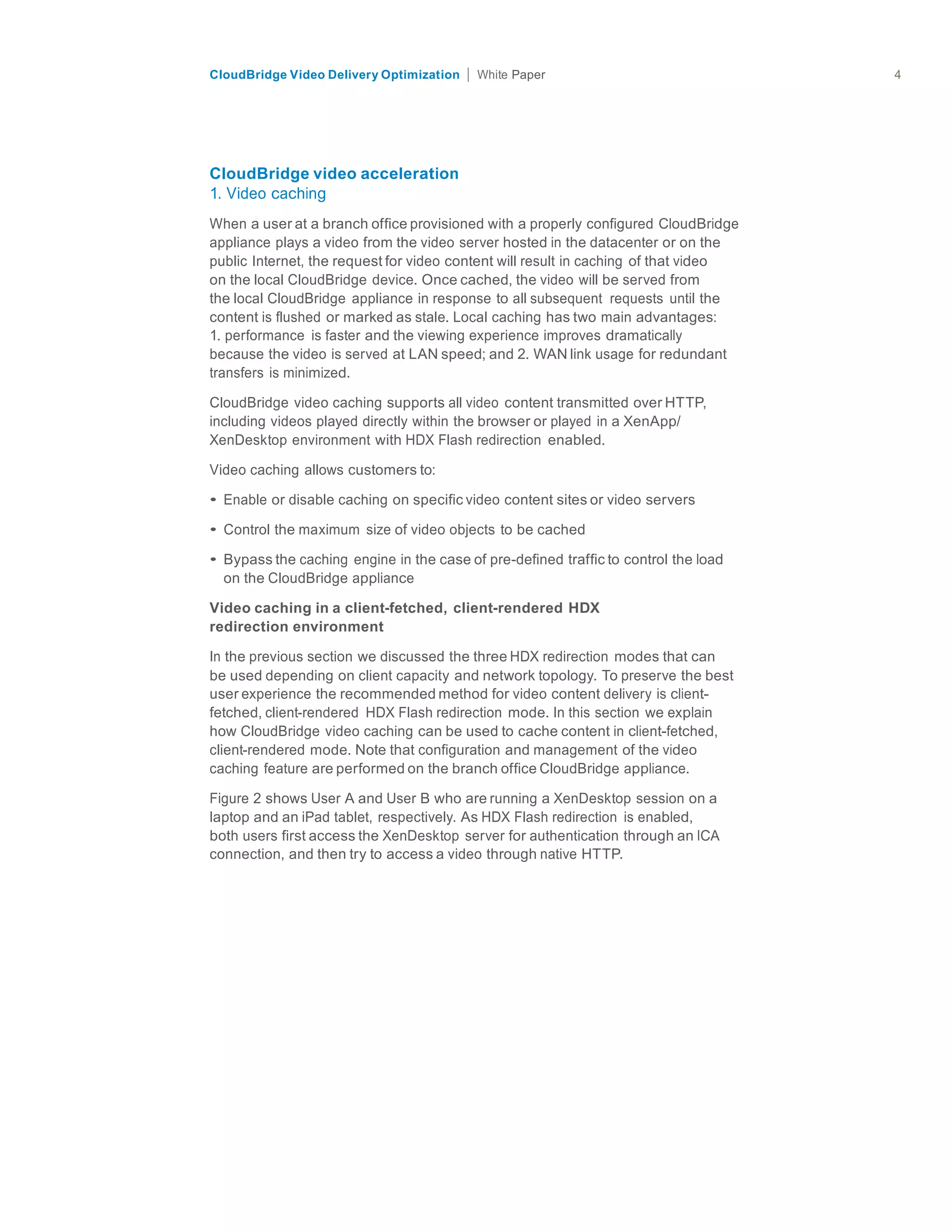 citrix.com
CloudBridge Video Delivery Optimization Paper 4	
  
	
  
	
  
	
  
	
  
	
  
	
  
CloudBridge video acceleration
1. Video caching
	
  
When a user at a branch office provisioned with a properly configured CloudBridge
appliance plays a video from the video server hosted in the datacenter or on the
public Internet, the request for video content will result in caching of that video
on the local CloudBridge device. Once cached, the video will be served from
the local CloudBridge appliance in response to all subsequent requests until the
content is flushed or marked as stale. Local caching has two main advantages:
1. performance is faster and the viewing experience improves dramatically
because the video is served at LAN speed; and 2. WAN link usage for redundant
transfers is minimized.
	
  
CloudBridge video caching supports all video content transmitted over HTTP,
including videos played directly within the browser or played in a XenApp/
XenDesktop environment with HDX Flash redirection enabled.
	
  
Video caching allows customers to:
	
  
• Enable or disable caching on specific video content sites or video servers
	
  
• Control the maximum size of video objects to be cached
	
  
• Bypass the caching engine in the case of pre-defined traffic to control the load
on the CloudBridge appliance
	
  
Video caching in a client-fetched, client-rendered HDX
redirection environment
	
  
In the previous section we discussed the three HDX redirection modes that can
be used depending on client capacity and network topology. To preserve the best
user experience the recommended method for video content delivery is client-
fetched, client-rendered HDX Flash redirection mode. In this section we explain
how CloudBridge video caching can be used to cache content in client-fetched,
client-rendered mode. Note that configuration and management of the video
caching feature are performed on the branch office CloudBridge appliance.
	
  
Figure 2 shows User A and User B who are running a XenDesktop session on a
laptop and an iPad tablet, respectively. As HDX Flash redirection is enabled,
both users first access the XenDesktop server for authentication through an ICA
connection, and then try to access a video through native HTTP.
 