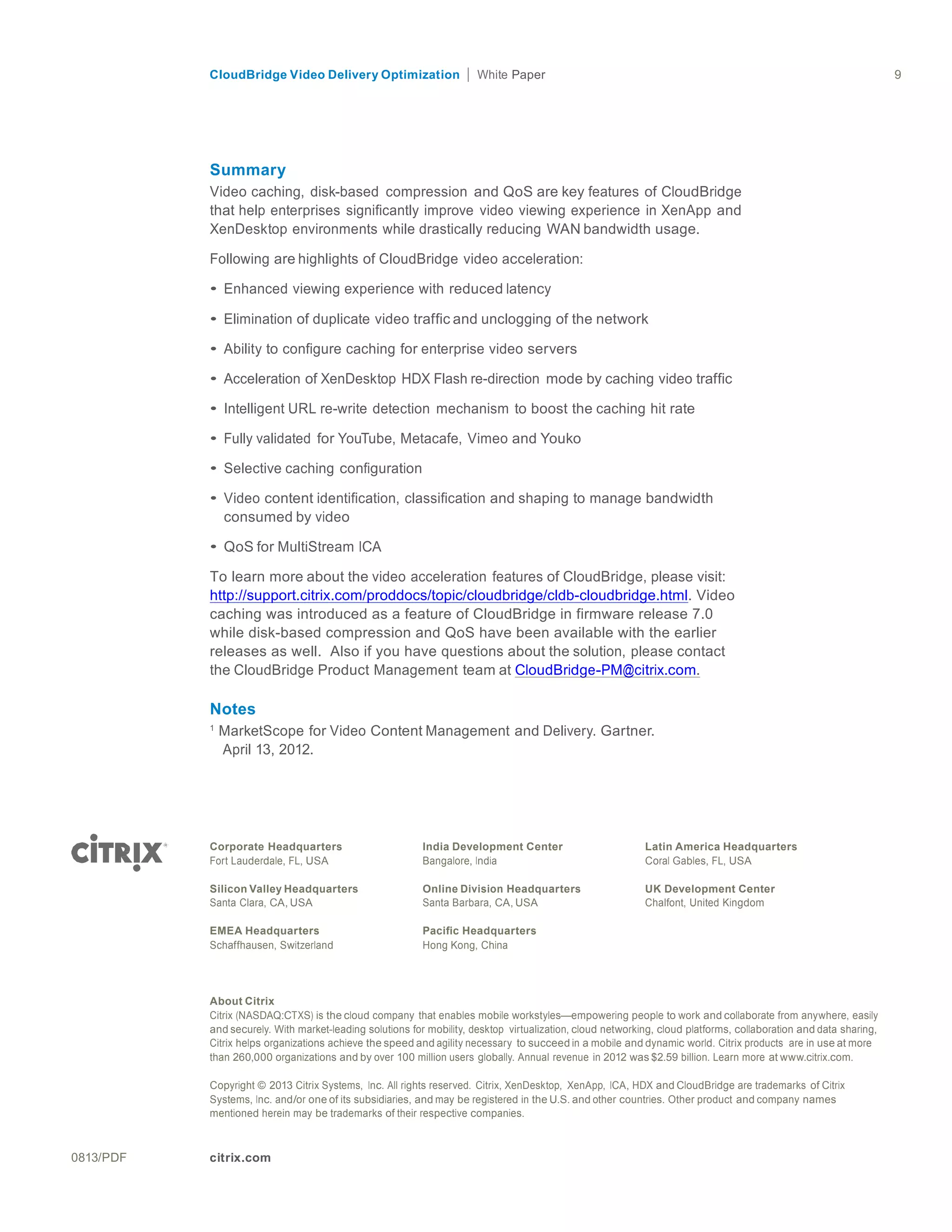 CloudBridge Video Delivery Optimization Paper 9
0813/PDF citrix.com
	
  
	
  
	
  
	
  
	
  
	
  
	
  
Summary
Video caching, disk-based compression and QoS are key features of CloudBridge
that help enterprises significantly improve video viewing experience in XenApp and
XenDesktop environments while drastically reducing WAN bandwidth usage.
	
  
Following are highlights of CloudBridge video acceleration:
	
  
• Enhanced viewing experience with reduced latency
	
  
• Elimination of duplicate video traffic and unclogging of the network
	
  
• Ability to configure caching for enterprise video servers
	
  
• Acceleration of XenDesktop HDX Flash re-direction mode by caching video traffic
	
  
• Intelligent URL re-write detection mechanism to boost the caching hit rate
	
  
• Fully validated for YouTube, Metacafe, Vimeo and Youko
	
  
• Selective caching configuration
	
  
• Video content identification, classification and shaping to manage bandwidth
consumed by video
	
  
• QoS for MultiStream ICA
	
  
To learn more about the video acceleration features of CloudBridge, please visit:
http://support.citrix.com/proddocs/topic/cloudbridge/cldb-cloudbridge.html. Video
caching was introduced as a feature of CloudBridge in firmware release 7.0
while disk-based compression and QoS have been available with the earlier
releases as well. Also if you have questions about the solution, please contact
the CloudBridge Product Management team at CloudBridge-PM@citrix.com.
Notes
1
MarketScope for Video Content Management and Delivery. Gartner.
April 13, 2012.	
  
	
  
	
  
	
  
	
  
	
  
Corporate Headquarters
Fort Lauderdale, FL, USA
	
  
Silicon Valley Headquarters
Santa Clara, CA, USA
	
  
EMEA Headquarters
Schaffhausen, Switzerland
India Development Center
Bangalore, India
	
  
Online Division Headquarters
Santa Barbara, CA, USA
	
  
Pacific Headquarters
Hong Kong, China
Latin America Headquarters
Coral Gables, FL, USA
	
  
UK Development Center
Chalfont, United Kingdom
	
  
	
  
	
  
About Citrix
Citrix (NASDAQ:CTXS) is the cloud company that enables mobile workstyles—empowering people to work and collaborate from anywhere, easily
and securely. With market-leading solutions for mobility, desktop virtualization, cloud networking, cloud platforms, collaboration and data sharing,
Citrix helps organizations achieve the speed and agility necessary to succeed in a mobile and dynamic world. Citrix products are in use at more
than 260,000 organizations and by over 100 million users globally. Annual revenue in 2012 was $2.59 billion. Learn more at www.citrix.com.
	
  
Copyright © 2013 Citrix Systems, Inc. All rights reserved. Citrix, XenDesktop, XenApp, ICA, HDX and CloudBridge are trademarks of Citrix
Systems, Inc. and/or one of its subsidiaries, and may be registered in the U.S. and other countries. Other product and company names
mentioned herein may be trademarks of their respective companies.
 
