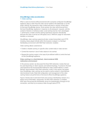citrix.com
CloudBridge Video Delivery Optimization Paper 4	
  
	
  
	
  
	
  
	
  
	
  
	
  
CloudBridge video acceleration
1. Video caching
	
  
When a user at a branch office provisioned with a properly configured CloudBridge
appliance plays a video from the video server hosted in the datacenter or on the
public Internet, the request for video content will result in caching of that video
on the local CloudBridge device. Once cached, the video will be served from
the local CloudBridge appliance in response to all subsequent requests until the
content is flushed or marked as stale. Local caching has two main advantages:
1. performance is faster and the viewing experience improves dramatically
because the video is served at LAN speed; and 2. WAN link usage for redundant
transfers is minimized.
	
  
CloudBridge video caching supports all video content transmitted over HTTP,
including videos played directly within the browser or played in a XenApp/
XenDesktop environment with HDX Flash redirection enabled.
	
  
Video caching allows customers to:
	
  
• Enable or disable caching on specific video content sites or video servers
	
  
• Control the maximum size of video objects to be cached
	
  
• Bypass the caching engine in the case of pre-defined traffic to control the load
on the CloudBridge appliance
	
  
Video caching in a client-fetched, client-rendered HDX
redirection environment
	
  
In the previous section we discussed the three HDX redirection modes that can
be used depending on client capacity and network topology. To preserve the best
user experience the recommended method for video content delivery is client-
fetched, client-rendered HDX Flash redirection mode. In this section we explain
how CloudBridge video caching can be used to cache content in client-fetched,
client-rendered mode. Note that configuration and management of the video
caching feature are performed on the branch office CloudBridge appliance.
	
  
Figure 2 shows User A and User B who are running a XenDesktop session on a
laptop and an iPad tablet, respectively. As HDX Flash redirection is enabled,
both users first access the XenDesktop server for authentication through an ICA
connection, and then try to access a video through native HTTP.
 