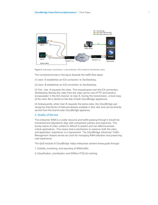 citrix.com
CloudBridge Video Delivery Optimization Paper 7	
  
	
  
	
  
	
  
	
  
	
  
	
  
	
  
	
  
Figure 4. Disk-based compression in server-fetched HDX modes for XenDesktop users
	
  
The numbered arrows in the figure illustrate the traffic flow steps:
(1) Users A establishes an ICA connection to XenDesktop.
(2) Users B establishes an ICA connection to XenDesktop.
	
  
(3) First, User A requests the video. This request goes over the ICA connection.
XenDesktop fetches the video from the video server over HTTP and sends it,
encapsulated in the ICA channel, to User A. During this transmission, a local copy
of the video file is stored on the disk of both CloudBridge appliances.
	
  
(4) Subsequently, when User B requests the same video, the CloudBridge pair
recognize that blocks of data are already available in their disk and can be directly
served from the branch-side CloudBridge appliance.
	
  
3. Quality of Service
	
  
The enterprise WAN is a costly resource and traffic passing through it should be
monitored and adjusted to align with companies’ policies and objectives. The
bursty nature of video content is difficult to predict and can affect business-
critical applications. This means that a mechanism to preserve both the video
and application experience is a requirement. The CloudBridge Advanced Traffic
Management feature serves as a tool for managing WAN utilization and preserving
user experience.
	
  
The QoS module of CloudBridge helps enterprises achieve these goals through:
	
  
1. Visibility, monitoring and reporting of WAN traffic
	
  
2. Classification, prioritization and DiffServ/TOS bit marking
 