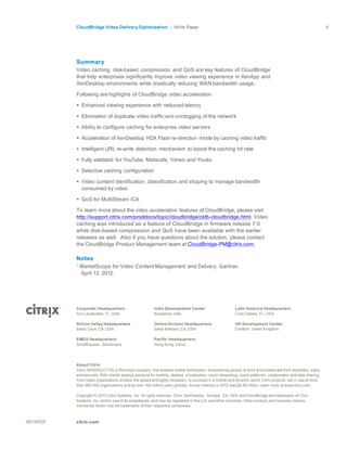 CloudBridge Video Delivery Optimization Paper 9
0813/PDF citrix.com
	
  
	
  
	
  
	
  
	
  
	
  
	
  
Summary
Video caching, disk-based compression and QoS are key features of CloudBridge
that help enterprises significantly improve video viewing experience in XenApp and
XenDesktop environments while drastically reducing WAN bandwidth usage.
	
  
Following are highlights of CloudBridge video acceleration:
	
  
• Enhanced viewing experience with reduced latency
	
  
• Elimination of duplicate video traffic and unclogging of the network
	
  
• Ability to configure caching for enterprise video servers
	
  
• Acceleration of XenDesktop HDX Flash re-direction mode by caching video traffic
	
  
• Intelligent URL re-write detection mechanism to boost the caching hit rate
	
  
• Fully validated for YouTube, Metacafe, Vimeo and Youko
	
  
• Selective caching configuration
	
  
• Video content identification, classification and shaping to manage bandwidth
consumed by video
	
  
• QoS for MultiStream ICA
	
  
To learn more about the video acceleration features of CloudBridge, please visit:
http://support.citrix.com/proddocs/topic/cloudbridge/cldb-cloudbridge.html. Video
caching was introduced as a feature of CloudBridge in firmware release 7.0
while disk-based compression and QoS have been available with the earlier
releases as well. Also if you have questions about the solution, please contact
the CloudBridge Product Management team at CloudBridge-PM@citrix.com.
Notes
1
MarketScope for Video Content Management and Delivery. Gartner.
April 13, 2012.	
  
	
  
	
  
	
  
	
  
	
  
Corporate Headquarters
Fort Lauderdale, FL, USA
	
  
Silicon Valley Headquarters
Santa Clara, CA, USA
	
  
EMEA Headquarters
Schaffhausen, Switzerland
India Development Center
Bangalore, India
	
  
Online Division Headquarters
Santa Barbara, CA, USA
	
  
Pacific Headquarters
Hong Kong, China
Latin America Headquarters
Coral Gables, FL, USA
	
  
UK Development Center
Chalfont, United Kingdom
	
  
	
  
	
  
About Citrix
Citrix (NASDAQ:CTXS) is the cloud company that enables mobile workstyles—empowering people to work and collaborate from anywhere, easily
and securely. With market-leading solutions for mobility, desktop virtualization, cloud networking, cloud platforms, collaboration and data sharing,
Citrix helps organizations achieve the speed and agility necessary to succeed in a mobile and dynamic world. Citrix products are in use at more
than 260,000 organizations and by over 100 million users globally. Annual revenue in 2012 was $2.59 billion. Learn more at www.citrix.com.
	
  
Copyright © 2013 Citrix Systems, Inc. All rights reserved. Citrix, XenDesktop, XenApp, ICA, HDX and CloudBridge are trademarks of Citrix
Systems, Inc. and/or one of its subsidiaries, and may be registered in the U.S. and other countries. Other product and company names
mentioned herein may be trademarks of their respective companies.
 