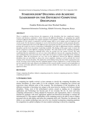 International Journal on Integrating Technology in Education (IJITE) Vol.7, No.3, September 2018
DOI :10.5121/ijite.2018.7302 11
STAKEHOLDERS’ DILEMMA AND ACADEMIC
LEADERSHIP ON THE DIFFERENT COMPUTING
DISCIPLINES
Franklin Wabwoba and Alice Wechuli Nambiro
Department Information Technology, Kibabii University, Bungoma, Kenya
ABSTRACT
There is significant overlap between the uniqueness of the disciplines that has complicated trainers,
learners and business community’s choice between the different disciplines. As computing has rapidly
evolved its different disciplines has equally expanded in the academic community. The distinction between
disciplines by the trainers is purposed to provide unique skills to serve unique needs of employers and
society needs. For the business community to receive the best from the products of the programs therefore,
it needs to understand what each of the different types of programs provides to meet their needs. This paper
presents the results of a survey to determine if stakeholders were able to differentiate between computing
disciplines and the level of academic leadership available. The findings of this paper make it clearer the
distinct uniqueness of the different computing disciplines. The study found out the computing disciplines
are each unique to themselves although there exists an overlap over the content covered. The study
established that the stakeholders are not very clear of the difference between the computing disciplines. It
also established that some universities have while others do not have academic leadership in the computing
disciplines. When the practitioners are very clear on the differences between the different computing
disciplines they are most likely to choose the correct employee, training as well as provide the correct
training of the relevant discipline. The implication of the findings being that most likely organizations may
not be receiving to best returns from the computing human resource employed as a result of hiring those
not best suited for their tasks. Based on the findings of this research, further research can be undertaken on
the various curriculum offered by universities to ascertain whether the unique computing disciplines are
apparent in them.
KEYWORDS
Unique computing disciplines, Industry computing perspective, Learners computing perspective, Trainers
computing perspective
1. INTRODUCTION
As computing has rapidly evolved, so have attempts to classify the computing disciplines into
distinct disciplines or career paths [1] in the academic circles. Computing has evolved and
transverses many different areas of the economy. The development of the disciplines in the
different economies is becoming very unique to the areas however sharing a lot between related
disciplines. Today, most of the technological systems around us making use of computing
applications and Technology has become part of our everyday life [2]. As more and more
computing infrastructure is being adopted by businesses and organizations, there is increasing
demand for graduates with more appropriate applied and theoretical knowledge to manage the
infrastructure [1]. This requires stakeholders in the computing sector to be able to train or employ
personnel who are able deploy and utilise the computing skills well. Therefore, for educators, the
ability to use modern technology turns out to be very essential in preparing computing graduates
for competition in a global workplace [3] since modern technology is driven by computing.
 
