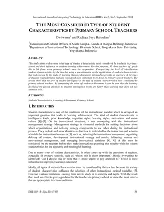 International Journal on Integrating Technology in Education (IJITE) Vol.7, No.3, September 2018
DOI :10.5121/ijite.2018.7303 29
THE MOST CONSIDERED TYPE OF STUDENT
CHARACTERISTICS BY PRIMARY SCHOOL TEACHERS
Dwiwarna1
and Raditya Bayu Rahadian2
1
Education and Cultural Offices of South Bangka, Islands of Bangka Belitung, Indonesia
2
Department of Instructional Technology, Graduate School, Yogyakarta State University,
Yogyakarta, Indonesia
ABSTRACT
This study aims to determine what type of student characteristic most considered by teachers in primary
school and their influence on student learning achievement. For this purpose, 37 class teachers of grade
4th to 6th from seven primary schools were the respondents. Categorizing the level of identification
students characteristics by the teacher using a questionnaire on the application of student characteristics
that is deepened by the study of learning planning documents intended to provide an overview of the types
of students characteristics that are considered most important to be done by primary school teachers. The
results show that the level of student intelligence is the type of student characteristics most considered by
primary school teachers. By comparing the value of student achievement it can be seen that the learning
developed by paying attention to students intelligence levels are better than learning that does not pay
attention to it.
KEYWORDS
Student Characteristics, Learning Achievement, Primary Schools
1. INTRODUCTION
Student characteristic is one of the conditions of the instructional variable which is occupied an
important position that leads to learning achievement. The kind of student characteristic is
intelligence levels, prior knowledge, cognitive styles, learning styles, motivation, and sosio-
culture [1]–[3]. On the instructional structure, it was connecting with the instructional
management strategy. Management strategy is elemental methods for making decisions about
which organizational and delivery strategy components to use when during the instructional
process. They include such conciderations as for how to individualize the instruction and when to
schedule the instructional resources [3], such us; selecting the instructional component, organizing
delivery of content, development instructional strategy and media, delivering matters and
motivational management, and managing instructional activities [4]. All of this must be
considered by the teachers before they make instructional planning that suitable with the student
characteristics for the equitable and meaningful learning.
Due to many types of student characteristics, it often comes up with the questions of teachers,
especially in primary schools, such as: which one is more important? Should everything be
identified? Can I choose one or more that is more urgent to pay attention to? Which is most
influential in improving learning outcomes?
Ideally, all types of student characteristics must be considered by the teachers because the variety
of student characteristics influence the selection of other instructional method variables [5].
However various limitations causing them not to study in its entirety and depth. With the result
that, need an effort to give a guidance for the teachers in primary school to know the most criteria
that are appropriate for class conditions.
 