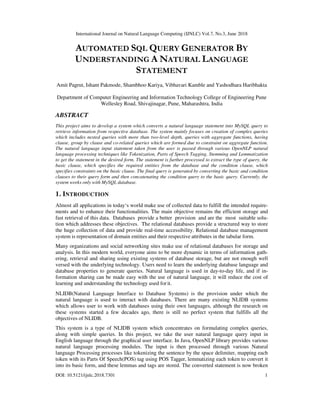International Journal on Natural Language Computing (IJNLC) Vol.7, No.3, June 2018
DOI: 10.5121/ijnlc.2018.7301 1
AUTOMATED SQL QUERY GENERATOR BY
UNDERSTANDING A NATURAL LANGUAGE
STATEMENT
Amit Pagrut, Ishant Pakmode, Shambhoo Kariya, Vibhavari Kamble and Yashodhara Haribhakta
Department of Computer Engineering and Information Technology College of Engineering Pune
Wellesley Road, Shivajinagar, Pune, Maharashtra, India
ABSTRACT
This project aims to develop a system which converts a natural language statement into MySQL query to
retrieve information from respective database. The system mainly focuses on creation of complex queries
which includes nested queries with more than two-level depth, queries with aggregate functions, having
clause, group by clause and co-related queries which are formed due to constraint on aggregate function.
The natural language input statement taken from the user is passed through various OpenNLP natural
language processing techniques like Tokenization, Parts of Speech Tagging, Stemming and Lemmatization
to get the statement in the desired form. The statement is further processed to extract the type of query, the
basic clause, which specifies the required entities from the database and the condition clause, which
specifies constraints on the basic clause. The final query is generated by converting the basic and condition
clauses to their query form and then concatenating the condition query to the basic query. Currently, the
system works only with MySQL database.
1. INTRODUCTION
Almost all applications in today‘s world make use of collected data to fulfill the intended require-
ments and to enhance their functionalities. The main objective remains the efficient storage and
fast retrieval of this data. Databases provide a better provision and are the most suitable solu-
tion which addresses these objectives. The relational databases provide a structured way to store
the huge collection of data and provide real-time accessibility. Relational database management
system is representation of domain entities and their respective attributes in the tabular form.
Many organizations and social networking sites make use of relational databases for storage and
analysis. In this modern world, everyone aims to be more dynamic in terms of information gath-
ering, retrieval and sharing using existing systems of database storage, but are not enough well
versed with the underlying technology. Users need to learn the underlying database language and
database properties to generate queries. Natural language is used in day-to-day life, and if in-
formation sharing can be made easy with the use of natural language, it will reduce the cost of
learning and understanding the technology used forit.
NLIDB(Natural Language Interface to Database Systems) is the provision under which the
natural language is used to interact with databases. There are many existing NLIDB systems
which allows user to work with databases using their own languages, although the research on
these systems started a few decades ago, there is still no perfect system that fulfills all the
objectives of NLIDB.
This system is a type of NLIDB system which concentrates on formulating complex queries,
along with simple queries. In this project, we take the user natural language query input in
English language through the graphical user interface. In Java, OpenNLP library provides various
natural language processing modules. The input is then processed through various Natural
language Processing processes like tokenizing the sentence by the space delimiter, mapping each
token with its Parts Of Speech(POS) tag using POS Tagger, lemmatizing each token to convert it
into its basic form, and these lemmas and tags are stored. The converted statement is now broken
 