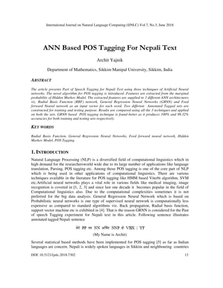 International Journal on Natural Language Computing (IJNLC) Vol.7, No.3, June 2018
DOI: 10.5121/ijnlc.2018.7302 13
ANN Based POS Tagging For Nepali Text
Archit Yajnik
Department of Mathematics, Sikkim Manipal University, Sikkim, India
ABSTRACT
The article presents Part of Speech Tagging for Nepali Text using three techniques of Artificial Neural
networks. The novel algorithm for POS tagging is introduced .Features are extracted from the marginal
probability of Hidden Markov Model. The extracted features are supplied to 3 different ANN architectures
viz. Radial Basis Function (RBF) network, General Regression Neural Networks (GRNN) and Feed
forward Neural network as an input vector for each word. Two different Annotated Tagged sets are
constructed for training and testing purpose. Results are compared using all the 3 techniques and applied
on both the sets. GRNN based POS tagging technique is found better as it produces 100% and 98.32%
accuracies for both training and testing sets respectively.
KEY WORDS
Radial Basis Function, General Regression Neural Networks, Feed forward neural network, Hidden
Markov Model, POS Tagging
1. INTRODUCTION
Natural Language Processing (NLP) is a diversified field of computational linguistics which in
high demand for the researchersworld wide due to its large number of applications like language
translation, Parsing, POS tagging etc. Among those POS tagging is one of the core part of NLP
which is being used in other applications of computational linguistics. There are various
techniques available in the literature for POS tagging like HMM based Viterbi algorithm, SVM
etc.Artificial neural networks plays a vital role in various fields like medical imaging, image
recognition is covered in [1, 2, 3] and since last one decade it becomes popular in the field of
Computational linguistics also. Due to the computational complexities sometimes it is not
preferred for the big data analysis. General Regression Neural Network which is based on
Probabilistic neural networks is one type of supervised neural network is computationally less
expensive as compared to standard algorithms viz. Back propagation, Radial basis function,
support vector machine etc is exhibited in [4]. That is the reason GRNN is considered for the Past
of speech Tagging experiment for Nepali text in this article. Following sentence illustrates
annotated tagged Nepali sentence
(My Name is Archit)
Several statistical based methods have been implemented for POS tagging [5] as far as Indian
languages are concern. Nepali is widely spoken languages in Sikkim and neighbouring countries
 