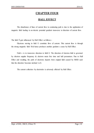 MHD GENERATORS 2014-15
Dept. of EEE, DSCE, B’lore-78 Page | 10
CHAPTER FOUR
HALL EFFECT
The disturbance of lines of current flow in conducting path is due to the application of
magnetic field leading to an electric potential gradient transverse to direction of current flow.
The field Ē gets influenced by Hall Effect as follows:-
Electrons moving in field E constitute flow of current. This current flow is through
the strong magnetic field B & hence produces another gradient ε cause by Hall Effect.
Field ε is in transverse direction to field E. The direction of electron field is governed
by electron angular frequency & electron mean free time and hall parameters. Due to Hall
Effect and resulting, the path of electrons departs from original field caused by MHD such
that the direction becomes inclined to E.
The current collection by electrodes is adversely effected by Hall Effect.
 