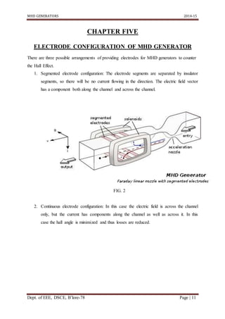 MHD GENERATORS 2014-15
Dept. of EEE, DSCE, B’lore-78 Page | 11
CHAPTER FIVE
ELECTRODE CONFIGURATION OF MHD GENERATOR
There are three possible arrangements of providing electrodes for MHD generators to counter
the Hall Effect.
1. Segmented electrode configuration: The electrode segments are separated by insulator
segments, so there will be no current flowing in the direction. The electric field vector
has a component both along the channel and across the channel.
FIG. 2
2. Continuous electrode configuration: In this case the electric field is across the channel
only, but the current has components along the channel as well as across it. In this
case the hall angle is minimized and thus losses are reduced.
 