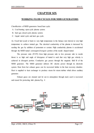 MHD GENERATORS 2014-15
Dept. of EEE, DSCE, B’lore-78 Page | 13
CHAPTER SIX
WORKING FLUID CYCLES FOR MHD GENERATORS
Classification of MHD generators based heat cycle:
A. Coal burning open cycle plasma system.
B. Inert gas closed cycle plasma system.
C. Liquid metal cycle and inert gas cycle.
A). Fossil fuel (coal) is burnt to very high temperature in the furnace (not shown) to very high
temperature to achieve ionized gas. The electrical conductivity of the plasma is increased by
seeding the gas by addition of potassium or cesium. High conductivity plasma is accelerated
through the MHD tunnel convergent-divergent portion of the nozzle shaped tunnel.
The pressure ratio (P1/P2) from high pressure side to low pressure side to nozzle
throat is so high and angle of divergence of tunnel is such that very high gas velocity is
achieved in divergent portion. Conductive gas passes through the magnetic field B of the
MHD generator. The MHD generator delivers DC electric power through its electrode
system. Heat from hot exhaust gases can be recovered further in the heat recovery chamber.
Heat is supplied to heat exchanger to produce steam for steam turbine which drives auxiliary
generator.
Exhaust gases are cleaned and let out to atmosphere through stack seed is recovered
and reused for protecting inlet plasma.Fig. 4
 