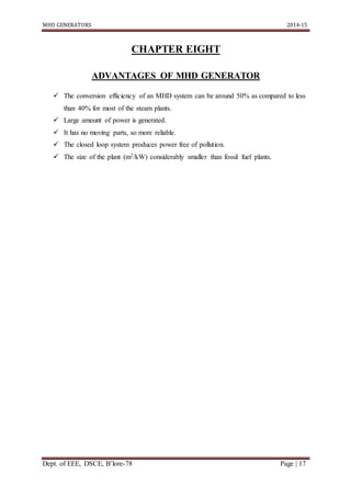 MHD GENERATORS 2014-15
Dept. of EEE, DSCE, B’lore-78 Page | 17
CHAPTER EIGHT
ADVANTAGES OF MHD GENERATOR
 The conversion efficiency of an MHD system can be around 50% as compared to less
than 40% for most of the steam plants.
 Large amount of power is generated.
 It has no moving parts, so more reliable.
 The closed loop system produces power free of pollution.
 The size of the plant (m2/kW) considerably smaller than fossil fuel plants.
 