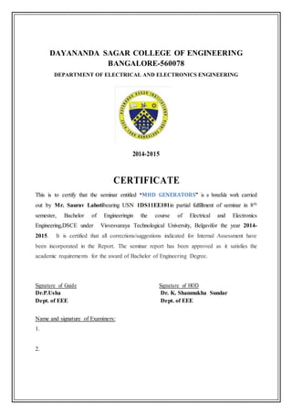 DAYANANDA SAGAR COLLEGE OF ENGINEERING
BANGALORE-560078
DEPARTMENT OF ELECTRICAL AND ELECTRONICS ENGINEERING
`
2014-2015
CERTIFICATE
This is to certify that the seminar entitled “MHD GENERATORS” is a bonafide work carried
out by Mr. Saurav Lahotibearing USN 1DS11EE101in partial fulfillment of seminar in 8th
semester, Bachelor of Engineeringin the course of Electrical and Electronics
Engineering,DSCE under Visvesvaraya Technological University, Belgavifor the year 2014-
2015. It is certified that all corrections/suggestions indicated for Internal Assessment have
been incorporated in the Report. The seminar report has been approved as it satisfies the
academic requirements for the award of Bachelor of Engineering Degree.
Signature of Guide Signature of HOD
Dr.P.Usha Dr. K. Shanmukha Sundar
Dept. of EEE Dept. of EEE
Name and signature of Examiners:
1.
2.
 
