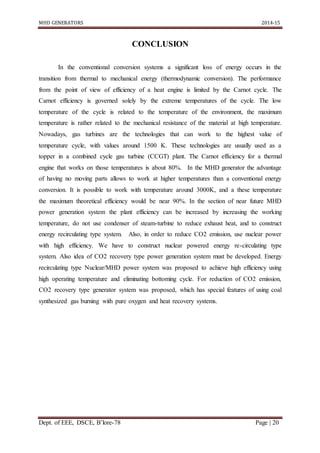 MHD GENERATORS 2014-15
Dept. of EEE, DSCE, B’lore-78 Page | 20
CONCLUSION
In the conventional conversion systems a significant loss of energy occurs in the
transition from thermal to mechanical energy (thermodynamic conversion). The performance
from the point of view of efficiency of a heat engine is limited by the Carnot cycle. The
Carnot efficiency is governed solely by the extreme temperatures of the cycle. The low
temperature of the cycle is related to the temperature of the environment, the maximum
temperature is rather related to the mechanical resistance of the material at high temperature.
Nowadays, gas turbines are the technologies that can work to the highest value of
temperature cycle, with values around 1500 K. These technologies are usually used as a
topper in a combined cycle gas turbine (CCGT) plant. The Carnot efficiency for a thermal
engine that works on those temperatures is about 80%. In the MHD generator the advantage
of having no moving parts allows to work at higher temperatures than a conventional energy
conversion. It is possible to work with temperature around 3000K, and a these temperature
the maximum theoretical efficiency would be near 90%. In the section of near future MHD
power generation system the plant efficiency can be increased by increasing the working
temperature, do not use condenser of steam-turbine to reduce exhaust heat, and to construct
energy recirculating type system. Also, in order to reduce CO2 emission, use nuclear power
with high efficiency. We have to construct nuclear powered energy re-circulating type
system. Also idea of CO2 recovery type power generation system must be developed. Energy
recirculating type Nuclear/MHD power system was proposed to achieve high efficiency using
high operating temperature and eliminating bottoming cycle. For reduction of CO2 emission,
CO2 recovery type generator system was proposed, which has special features of using coal
synthesized gas burning with pure oxygen and heat recovery systems.
 