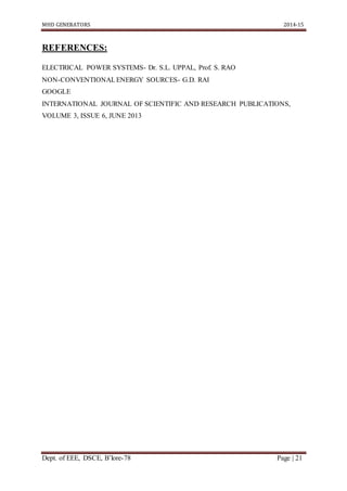 MHD GENERATORS 2014-15
Dept. of EEE, DSCE, B’lore-78 Page | 21
REFERENCES:
ELECTRICAL POWER SYSTEMS- Dr. S.L. UPPAL, Prof. S. RAO
NON-CONVENTIONALENERGY SOURCES- G.D. RAI
GOOGLE
INTERNATIONAL JOURNAL OF SCIENTIFIC AND RESEARCH PUBLICATIONS,
VOLUME 3, ISSUE 6, JUNE 2013
 