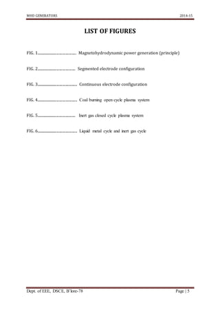 MHD GENERATORS 2014-15
Dept. of EEE, DSCE, B’lore-78 Page | 5
LIST OF FIGURES
FIG. 1............................................ Magnetohydrodynamic power generation (principle)
FIG. 2........................................... Segmented electrode configuration
FIG. 3............................................. Continuous electrode configuration
FIG. 4............................................. Coal burning open cycle plasma system
FIG. 5........................................... Inert gas closed cycle plasma system
FIG. 6............................................. Liquid metal cycle and inert gas cycle
 