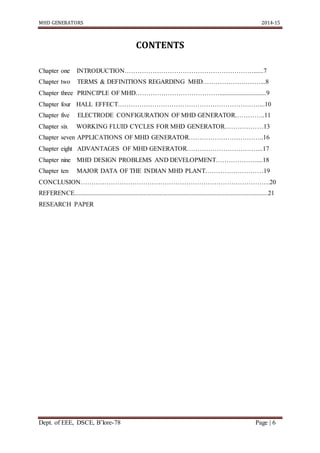 MHD GENERATORS 2014-15
Dept. of EEE, DSCE, B’lore-78 Page | 6
CONTENTS
Chapter one INTRODUCTION……………………………………………………......7
Chapter two TERMS & DEFINITIONS REGARDING MHD………………………...8
Chapter three PRINCIPLE OF MHD………………………………….............................9
Chapter four HALL EFFECT…………………………………………………………...10
Chapter five ELECTRODE CONFIGURATION OF MHD GENERATOR…………..11
Chapter six WORKING FLUID CYCLES FOR MHD GENERATOR………………13
Chapter seven APPLICATIONS OF MHD GENERATOR……………………………..16
Chapter eight ADVANTAGES OF MHD GENERATOR……………………………...17
Chapter nine MHD DESIGN PROBLEMS AND DEVELOPMENT……………….....18
Chapter ten MAJOR DATA OF THE INDIAN MHD PLANT………………………19
CONCLUSION…………………………………………………………………………….20
REFERENCE........................................................................................................................21
RESEARCH PAPER
 
