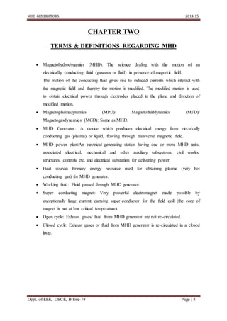 MHD GENERATORS 2014-15
Dept. of EEE, DSCE, B’lore-78 Page | 8
CHAPTER TWO
TERMS & DEFINITIONS REGARDING MHD
 Magnetohydrodynamics (MHD): The science dealing with the motion of an
electrically conducting fluid (gaseous or fluid) in presence of magnetic field.
The motion of the conducting fluid gives rise to induced currents which interact with
the magnetic field and thereby the motion is modified. The modified motion is used
to obtain electrical power through electrodes placed in the plane and direction of
modified motion.
 Magnetoplasmadynamics (MPD)/ Magnetofluiddynamics (MFD)/
Magnetogasdynamics (MGD): Same as MHD.
 MHD Generator: A device which produces electrical energy from electrically
conducting gas (plasma) or liquid, flowing through transverse magnetic field.
 MHD power plant:An electrical generating station having one or more MHD units,
associated electrical, mechanical and other auxiliary subsystems, civil works,
structures, controls etc. and electrical substation for delivering power.
 Heat source: Primary energy resource used for obtaining plasma (very hot
conducting gas) for MHD generator.
 Working fluid: Fluid passed through MHD generator.
 Super conducting magnet: Very powerful electromagnet made possible by
exceptionally large current carrying super-conductor for the field coil (the core of
magnet is not at low critical temperature).
 Open cycle: Exhaust gases/ fluid from MHD generator are not re-circulated.
 Closed cycle: Exhaust gases or fluid from MHD generator is re-circulated in a closed
loop.
 