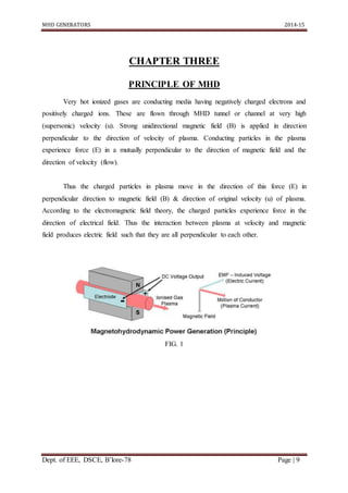 MHD GENERATORS 2014-15
Dept. of EEE, DSCE, B’lore-78 Page | 9
CHAPTER THREE
PRINCIPLE OF MHD
Very hot ionized gases are conducting media having negatively charged electrons and
positively charged ions. These are flown through MHD tunnel or channel at very high
(supersonic) velocity (u). Strong unidirectional magnetic field (B) is applied in direction
perpendicular to the direction of velocity of plasma. Conducting particles in the plasma
experience force (E) in a mutually perpendicular to the direction of magnetic field and the
direction of velocity (flow).
Thus the charged particles in plasma move in the direction of this force (E) in
perpendicular direction to magnetic field (B) & direction of original velocity (u) of plasma.
According to the electromagnetic field theory, the charged particles experience force in the
direction of electrical field. Thus the interaction between plasma at velocity and magnetic
field produces electric field such that they are all perpendicular to each other.
FIG. 1
 