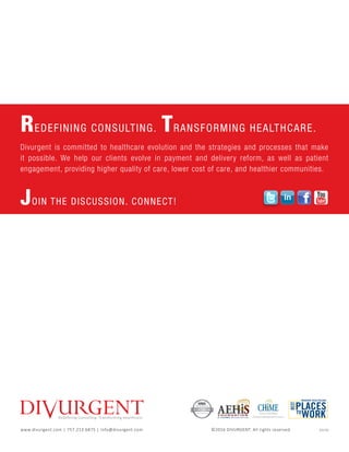 Redeﬁning ConsulƟng. Transforming Healthcare.
REDEFINING CONSULTING. TRANSFORMING HEALTHCARE.
Divurgent is committed to healthcare evolution and the strategies and processes that make
it possible. We help our clients evolve in payment and delivery reform, as well as patient
engagement, providing higher quality of care, lower cost of care, and healthier communities.
JOIN THE DISCUSSION. CONNECT!
Corporate Member
North America
www.divurgent.com | 757.213.6875 | info@divurgent.com ©2016 DIVURGENT. All rights reserved. 	 02/16
www.twitter.com/divurgent
www.twitter.com/divurgent
www.twitter.com/divurgent
www.twitter.com/divurgent
www.twitter.com/divurgent
www.twitter.com/divurgent
www.twitter.com/divurgent
www.twitter.com/divurgent
www.twitter.com/divurgent
www.facebook.com/divurgent
www.facebook.com/divurgent
www.facebook.com/divurgent
www.facebook.com/divurgent
www.facebook.com/divurgent
www.facebook.com/divurgent
www.facebook.com/divurgent
www.facebook.com/divurgent
www.facebook.com/divurgent
www.facebook.com/divurgent
https://www.linkedin.com/company/divurgent
https://www.linkedin.com/company/divurgent
https://www.linkedin.com/company/divurgent
https://www.linkedin.com/company/divurgent
https://www.linkedin.com/company/divurgent
https://www.linkedin.com/company/divurgent
https://www.linkedin.com/company/divurgent
https://www.linkedin.com/company/divurgent
https://www.linkedin.com/company/divurgent
https://www.linkedin.com/company/divurgent
https://www.linkedin.com/company/divurgent
https://www.linkedin.com/company/divurgent
https://www.linkedin.com/company/divurgent
https://www.linkedin.com/company/divurgent
https://www.linkedin.com/company/divurgent
https://www.linkedin.com/company/divurgent
www.youtube.com/user/TheDivurgent
www.youtube.com/user/TheDivurgent
www.youtube.com/user/TheDivurgent
www.youtube.com/user/TheDivurgent
www.youtube.com/user/TheDivurgent
www.youtube.com/user/TheDivurgent
www.youtube.com/user/TheDivurgent
www.youtube.com/user/TheDivurgent
www.youtube.com/user/TheDivurgent
www.youtube.com/user/TheDivurgent
www.youtube.com/user/TheDivurgent
www.youtube.com/user/TheDivurgent
 