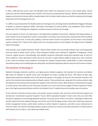 Redeﬁning ConsulƟng. Transforming Healthcare.
Redefining Consulting. Transforming Healthcare. ©2016 DIVURGENT. All rights reserved. | 1
Introduction
In 2016, 1,685,210 new cancer cases and 595,690 cancer deaths are projected to occur in the United States. Cancer
continues to be the second leading cause of death in the country, just behind heart disease.1
Efficient and effective cancer
diagnosis and treatment centers add to a healthy bottom line for today’s health systems and further emphasize the strategic
importance of the Oncology Service Line.
In a 2007 survey conducted by The Health Academy’s Oncology Forum, Oncology leaders identified their biggest challenges
to growth as physician alignment (90%), information technology (IT) systems (85%), and competition (75%). Almost a
decade later, the IT challenges for integration and data extraction continue for Oncology.
The vast majority of cancer care takes place in the fragmented outpatient environment. Adding to this fragmentation, in
many markets there are disparate IT systems and providers, all trying to marry the business requirements with the patient
needs for this service line. In most cases, getting a coherent cancer record is not possible. For this reason, many hospital
systems overlook the IT needs of this large service line, focusing primarily on the inpatient Oncology services imbedded
within the hospital.
Until recently, most hospital Electronic Health `Record (EHR) vendors did not provide software that could adequately
meet the needs of active cancer centers. These outpatient facilities were looking for integration of diagnostic, clinical
research, surgical services, chemotherapy, and radiation treatment information along with improved ease of entry for
cancer registries. These operational needs cannot be met with a single software platform today; thus, there continues
to be a need to interface various platforms (including the inpatient hospital EHR), modify fields to collect information
required by quality and accrediting agencies adequately, and provide longitudinal data for outcomes and research analysis.
The Evolution of Oncology IT
Radiation Oncology treatment machines use highly precise software programs that operate the machines and deliver
high doses of radiation to specific tumor sites throughout the body, including the brain. Until about 10 years ago,
departmental physicists provided much of the technical support in Oncology, not only for the treatment machines, but
also for the treatment planning (dosimetry) software systems. These professionals, along with the machine vendors, kept
the department functioning and monitored the quality of the treatment results. While physicists interacted with hospital
IT around servers and network issues, they were reluctant to turn over the technical support function to general IT teams
due to the highly specialized software and the risk of patient harm if radiation doses and locations were not precise.
As the need for increased security, privacy, and disaster recovery evolved, more and more of this technical support and
maintenance transitioned to general hospital IT teams. While specialized hospital IT teams exist, they are most often
focused on inpatient or non-Oncology physician practices. For many cancer centers, it has been a challenge to address the
specific needs of not only radiation therapy, but also the rest of the Oncology services. Some have relied upon expensive
vendor management services, while others continue to utilize hospital IT, physicists, and other cancer professionals to
meet the needs. The need for Oncology software support continues to increase and evolve particularly in health systems
with locations across states or even spanning multiple states.
 