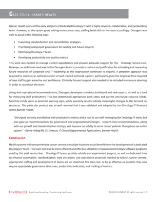 Redeﬁning ConsulƟng. Transforming Healthcare.
Redefining Consulting. Transforming Healthcare. ©2016 DIVURGENT. All rights reserved. | 5
Banner Health is one of the early adopters of Dedicated Oncology IT with a highly devoted, collaborative, and hardworking
team. However, as the system grew, adding more cancer sites, staffing levels did not increase accordingly. Divurgent was
able to assist in the following ways:
•	 Evaluating standardization and consolidation strategies
•	 Prioritizing and project governance for existing and future projects
•	 Optimizing Oncology IT team
•	 Developing productivity and quality metrics
This work was needed to manage current expectations and provide adequate support for the Oncology Service Line.
However, an additional need was for the Divurgent team to provide structure and justification for estimating and requesting
future resources of Corporate and IT leadership as the organization continued to expand. A proactive approach was
required to maintain an optimal number of well-trained technical support, particularly given the long lead-time required
of new staff to gain expertise and confidence. Clinically focused support also needed to be included in resource planning
in order to round out the team.
Along with operational recommendations, Divurgent developed a metrics dashboard and new reports, as well as a tool
for measuring staff productivity. This tool determined appropriate work ratios and current and future resource needs.
Monthly trends serve as potential warning signs, while quarterly results indicate meaningful changes to the demand on
resources. This particular product was so well received that it was validated and adopted by non-Oncology IT Directors
within Banner Health.
“Divurgent not only provided us with productivity metrics and a tool to use with managing the Oncology IT team, but
also gave us recommendations for governance and organizational changes. I expect these recommendations, along
with our growth and standardization strategy, will improve our ability to serve cancer patients throughout our entire
system.” - Gerrit Helbig RN, Sr. Director, IT Clinical Departmental Applications, Banner Health
Conclusion
Healthsystemswithcomprehensivecancercentersinmultiplelocationswouldbenefitfromthedevelopmentofadedicated
Oncology IT team. This team can lead to more efficient and effective utilization of specialized Oncology software programs
used by this vital service line. Oncology IT teams provide reliable and experienced support, as well as dedicated time
to enhance automation, standardization, data extraction, and operational processes needed by today’s cancer centers.
Appropriate staffing and development of teams are an important first step; but, to be as effective as possible, they also
require appropriate governance structures, productivity indicators, and tracking of metrics.
CASE STUDY: BANNER HEALTH
 