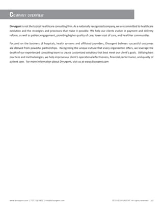 www.divurgent.com | 757.213.6875 | info@divurgent.com ©2016 DIVURGENT. All rights reserved. | 10
COMPANY OVERVIEW
Divurgent is not the typical healthcare consulting firm. As a nationally recognized company, we are committed to healthcare
evolution and the strategies and processes that make it possible. We help our clients evolve in payment and delivery
reform, as well as patient engagement, providing higher quality of care, lower cost of care, and healthier communities.
Focused on the business of hospitals, health systems and affiliated providers, Divurgent believes successful outcomes
are derived from powerful partnerships. Recognizing the unique culture that every organization offers, we leverage the
depth of our experienced consulting team to create customized solutions that best meet our client’s goals. Utilizing best
practices and methodologies, we help improve our client’s operational effectiveness, financial performance, and quality of
patient care. For more information about Divurgent, visit us at www.divurgent.com
 