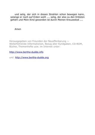 und selig, der sich in diesen Strahlen schon bewegen kann, 
solange er noch auf Erden weilt .... selig, der also zu den Erlösten 
gehört und Mein Kind geworden ist durch Meinen Kreuzestod .... 
Amen 
Herausgegeben von Freunden der Neuoffenbarung — 
Weiterführende Informationen, Bezug aller Kundgaben, CD-ROM, 
Bücher, Themenhefte usw. im Internet unter: 
http://www.bertha-dudde.info 
und http://www.bertha-dudde.org 
