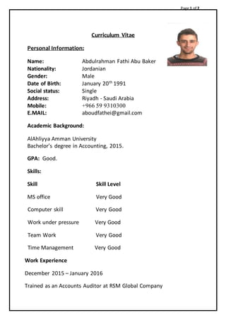 Page 1 of 2
Curriculum Vitae
Personal Information:
Name: Abdulrahman Fathi Abu Baker
Nationality: Jordanian
Gender: Male
Date of Birth: January 20th
1991
Social status: Single
Address: Riyadh - Saudi Arabia
Mobile: +966 59 9310300
E.MAIL: aboudfathei@gmail.com
Academic Background:
AlAhliyya Amman University
Bachelor’s degree in Accounting, 2015.
GPA: Good.
Skills:
Skill Skill Level
MS office Very Good
Computer skill Very Good
Work under pressure Very Good
Team Work Very Good
Time Management Very Good
Work Experience
December 2015 – January 2016
Trained as an Accounts Auditor at RSM Global Company
 