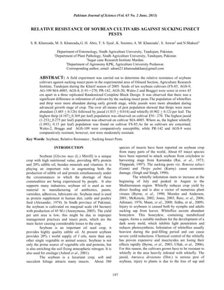 Pakistan Journal of Science (Vol. 65 No. 2 June, 2013)
197
RELATIVE RESISTANCE OF SOYBEAN CULTIVARS AGAINST SUCKING INSECT
PESTS
S. R. Khanzada, M. S. Khanzada, G. H. Abro, T. S. Syed , K. Soomro, A. M. Khanzada1
, S. Anwar2
and N.Shakeel3.
Department of Entomology, Sindh Agriculture University, Tandojam, Pakistan.
1
Department of Plant Pathology, Sindh Agriculture University, Tandojam, Pakistan
2
Sugar cane Research Institute Mardan.
3
Department of Agronomy KPK, Agriculture University Peshawar.
Corresponding author, email: sdrani21.khanzadakhan@gmail.com
ABSTRACT: A field experiment was carried out to determine the relative resistance of soybean
cultivars against sucking insect pests in the experimental area of Oilseed Section, Agriculture Research
Institute, Tandojam during the Kharif season of 2005. Seeds of ten soybean cultivars (FS-85, AGS-9,
AG-109 MA-4085, AGS-8, E-91-=270, PR-142, AGS-20, Wales-2 and Braggs) were sown in rows 45
cm apart in a three replicated Randomized Complete Block Design. It was observed that there was a
significant difference in infestation of cultivars by the sucking insect pests.The population of whiteflies
and thrip were more abundant during early growth stage, while jassids were more abundant during
advanced growth stage of crop. The over all means of pest population showed that thrips were more
abundant (3.485 + 0.126) followed by jassid (1.015 + 0.014) and whitefly (0.902 + 0.12) per leaf. The
highest thrip (4.107+ 0.369 per leaf) population was observed on cultivar E91- 270. The highest jassid
(1.253+ 0.275 per leaf) population was observed on cultivar MA-4085. Where as, the highest whitefly
(1.093+ 0.15 per leaf) population was found on cultivar FS-85.As far as cultivars are concerned,
Wales-2, Braggs and AGS-109 were comparatively susceptible, while PR-142 and AGS-9 were
comparatively resistant, however, rest were moderately resistant.
Key Words: Soybean, Relative Resistance , Sucking Insect Pests.
INTRODUCTION
Soybean [Glycine max (L.) Mirrill] is a unique
crop with high nutritional value, providing 40% protein
and 20% edible oil, besides minerals and vitamins. It is
playing an important role in augmenting both the
production of edible oil and protein simultaneously under
the circumstances in which the shortage of these
commodities are being experienced by people. It also
supports many industries; soybean oil is used as raw
material in manufacturing of antibiotics, paints,
varnishes, adhesives, lubricants etc. Soybean meal is used
as protein supplement in human diet, cattle and poultry
feed (Alexander, 1974). In Sindh province of Pakistan,
the soybean is cultivated on marginal scale (44 hectare)
with production of 45 M.t (Anonymous, 2005). The yield
per unit area is low; this might be due to improper
management practices and insect pests, which are the
main factor causing considerable losses to the crop.
Soybean is an important oil seed crop, it
provides highly quality edible oil. At present soybean
provides 20% t world supply of f oils, more than any
other single vegetable or animal source. Soybean is not
only the prime source of vegetable oils and proteins, but
is also enriching the soil fixing atmospheric nitrogen. It is
also used for ensilage (Ashraf et al., 2001).
The soybean is a luxuriant crop, soft and
succulent foliage attracts many insects. About 380
species of insects have been reported on soybean crop
from many parts of the world, About 65 insect species
have been reported to attack soybean from cotyledon to
harvesting stage from Karnataka (Rai, et al., 1973;
Thippaiah, 1997). The sucking pests viz. Bemisia tabaci
(Genn) and Thrips palmi (Karny) cause economic
damage. (Singh and Singh, 1990).
The whitefly infestation starts to increase at the
beginning of July and peaked in August in the
Mediterranean region. Whitefly reduces crop yield by
direct feeding and is also a vector of numerous plant
viruses (Byrne, et al., 1990; Morales and Anderson,
2001; McKenzie, 2002; Jones, 2003; Ruiz, et al., 2006;
Adimani, 1976; Mann, et al., 2008; Sidhu, et al., 2009).
Injury to soybeans is caused both by nymphs and adults
sucking sap from leaves. Whiteflies secrete abundant
honeydew. This honeydew, containing metabolized
sugars, forms a suitable medium for the development of a
dark sooty mold, which inhibits light penetration and
reduces photosynthesis. Infestation of whiteflies usually
heaviest during the pod-filling period and can cause
severe yield reductions. Chemical control of the whitefly
has proven expensive and insecticides are losing their
effects rapidly (Byrne, et al., 2003; Ullah, et al., 2006).
For this reason, the cultivars grown have to be resistant to
whitefly in the area heavily infested with whitefly. The
jassid, Amrasca devastans (Dist.) is serious pest of
soybean, injury to plants is due to the loss of sap and
 
