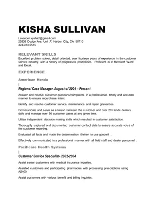 KISHA SULLIVAN
Lavender.kysha2@gmail.com
25508 Dodge Ave. Unit A* Harbor City, CA 90710
424-789-9575
RELEVANT SKILLS
Excellent problem solver, detail oriented, over fourteen years of experience in the customer
service industry, with a history of progressive promotions. Proficient in in Microsoft Word
and Excel.
EXPERIENCE
American Honda
|
Regional Case Manager-August of 2004 – Present
Answer and resolve customer questions/complaints in a professional, timely and accurate
manner to ensure repurchase intent.
Identify and resolve customer service, maintenance and repair grievances.
Communicate and serve as a liaison between the customer and over 20 Honda dealers
daily and manage over 50 customer cases at any given time.
Utilize independent decision making skills which resulted in customer satisfaction.
Thoroughly captured and documented customer contact data to ensure accurate voice of
the customer reporting.
Evaluated all facts and made the determination if/when to use goodwill .
Effectively communicated in a professional manner with all field staff and dealer personnel .
Pacificare Health Systems
|
Customer Service Specialist- 2002-2004
Assist senior customers with medical insurance inquiries.
Assisted customers and participating pharmacies with processing prescriptions using
AS400
Assist customers with various benefit and billing inquiries.
 
