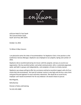 enVision Hotel St. Paul South
701 Concord Street South
South Saint Paul, MN 55075
October 12, 2016
To Whom It May Concern:
I am pleased to write this letter of recommendation for Stephanie Clark. In her position as the
Conference Services Manager, Stephanie was employed at our property Spring and summer of
2016.
Stephanie did an excellent job during her tenure with the property and was an asset to our
organization. She has excellent written and verbal communication skills, is extremely organized,
works well both in groups and independently, and completes all tasks in a timely manner.
Stephanie was always willing to offer her assistance and had an excellent rapport with all of our
clients that she encountered. Her level of customer service is very high and she has a very client
and guest focused approach to each and every interaction. She would be an asset to any
employer and I would recommend her for any endeavor she would choose to pursue.
Best Regards,
Kelly Kearney
Director of Sales and Catering
Tel: 651-455-3600
 