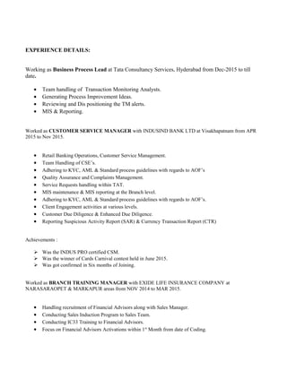 EXPERIENCE DETAILS:
Working as Business Process Lead at Tata Consultancy Services, Hyderabad from Dec-2015 to till
date.
• Team handling of Transaction Monitoring Analysts.
• Generating Process Improvement Ideas.
• Reviewing and Dis positioning the TM alerts.
• MIS & Reporting.
Worked as CUSTOMER SERVICE MANAGER with INDUSIND BANK LTD at Visakhapatnam from APR
2015 to Nov 2015.
• Retail Banking Operations, Customer Service Management.
• Team Handling of CSE’s.
• Adhering to KYC, AML & Standard process guidelines with regards to AOF’s
• Quality Assurance and Complaints Management.
• Service Requests handling within TAT.
• MIS maintenance & MIS reporting at the Branch level.
• Adhering to KYC, AML & Standard process guidelines with regards to AOF’s.
• Client Engagement activities at various levels.
• Customer Due Diligence & Enhanced Due Diligence.
• Reporting Suspicious Activity Report (SAR) & Currency Transaction Report (CTR)
Achievements :
 Was the INDUS PRO certified CSM.
 Was the winner of Cards Carnival contest held in June 2015.
 Was got confirmed in Six months of Joining.
Worked as BRANCH TRAINING MANAGER with EXIDE LIFE INSURANCE COMPANY at
NARASARAOPET & MARKAPUR areas from NOV 2014 to MAR 2015.
• Handling recruitment of Financial Advisors along with Sales Manager.
• Conducting Sales Induction Program to Sales Team.
• Conducting IC33 Training to Financial Advisors.
• Focus on Financial Advisors Activations within 1st
Month from date of Coding.
 