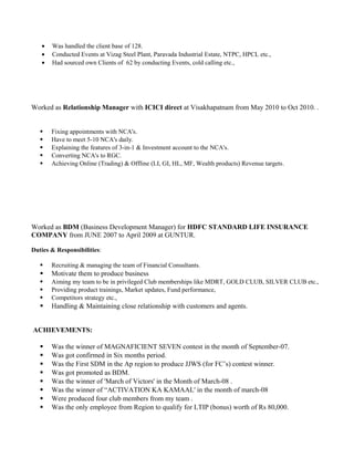 • Was handled the client base of 128.
• Conducted Events at Vizag Steel Plant, Paravada Industrial Estate, NTPC, HPCL etc.,
• Had sourced own Clients of 62 by conducting Events, cold calling etc.,
Worked as Relationship Manager with ICICI direct at Visakhapatnam from May 2010 to Oct 2010. .
 Fixing appointments with NCA's.
 Have to meet 5-10 NCA's daily.
 Explaining the features of 3-in-1 & Investment account to the NCA's.
 Converting NCA's to RGC.
 Achieving Online (Trading) & Offline (LI, GI, HL, MF, Wealth products) Revenue targets.
Worked as BDM (Business Development Manager) for HDFC STANDARD LIFE INSURANCE
COMPANY from JUNE 2007 to April 2009 at GUNTUR.
Duties & Responsibilities:
 Recruiting & managing the team of Financial Consultants.
 Motivate them to produce business
 Aiming my team to be in privileged Club memberships like MDRT, GOLD CLUB, SILVER CLUB etc.,
 Providing product trainings, Market updates, Fund performance,
 Competitors strategy etc.,
 Handling & Maintaining close relationship with customers and agents.
ACHIEVEMENTS:
 Was the winner of MAGNAFICIENT SEVEN contest in the month of September-07.
 Was got confirmed in Six months period.
 Was the First SDM in the Ap region to produce JJWS (for FC’s) contest winner.
 Was got promoted as BDM.
 Was the winner of 'March of Victors' in the Month of March-08 .
 Was the winner of “ACTIVATION KA KAMAAL' in the month of march-08
 Were produced four club members from my team .
 Was the only employee from Region to qualify for LTIP (bonus) worth of Rs 80,000.
 