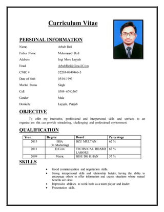 Curriculum Vitae
PERSONAL INFORMATION
Name Arbab Rafi
Father Name Muhammad Rafi
Address Jogi More Layyah
Email ArbabRafi@Gmail.Com
CNIC # 32203-0949466-5
Date of birth 05/01/1993
Marital Status Single
Cell 0308- 6763567
Gender Male
Domicile Layyah, Punjab
OBJECTIVE
To offer my innovative, professional and interpersonal skills and services to an
organization this can provide stimulating, challenging and professional environment.
QUALIFICATION
Year Degree Board Percentage
2015 BBA
(In Marketing)
BZU MULTAN 62 %
2011 D.Com TECHNICAL BOARD
LAHORE
67 %
2009 Matric BISE DG KHAN 57 %
SKILLS
 Good communication and negotiation skills.
 Strong interpersonal skills and relationship builder, having the ability to
encourage others to offer information and create situations where mutual
benefits are clear.
 Impressive abilities to work both as a team player and leader.
 Presentation skills.
 