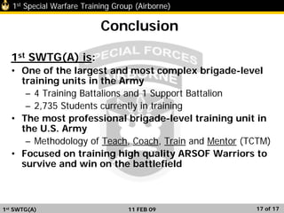 1st Special Warfare Training Group (Airborne)
17 of 17
Conclusion
1st SWTG(A) is:
• One of the largest and most complex brigade-level
training units in the Army
– 4 Training Battalions and 1 Support Battalion
– 2,735 Students currently in training
• The most professional brigade-level training unit in
the U.S. Army
– Methodology of Teach, Coach, Train and Mentor (TCTM)
• Focused on training high quality ARSOF Warriors to
survive and win on the battlefield
1st SWTG(A) 11 FEB 09
 