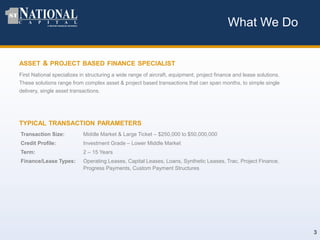 ASSET & PROJECT BASED FINANCE SPECIALIST
First National specializes in structuring a wide range of aircraft, equipment, project finance and lease solutions.
These solutions range from complex asset & project based transactions that can span months, to simple single
delivery, single asset transactions.
What We Do
TYPICAL TRANSACTION PARAMETERS
Transaction Size: Middle Market & Large Ticket – $250,000 to $50,000,000
Credit Profile: Investment Grade – Lower Middle Market
Term: 2 – 15 Years
Finance/Lease Types: Operating Leases, Capital Leases, Loans, Synthetic Leases, Trac, Project Finance,
Progress Payments, Custom Payment Structures
3
 