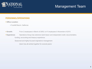 Management Team
PERSONNEL/OPERATIONS
 Office Location:
 Foothill Ranch, California
 Growth: From 2 employees in March of 2005, to 41 employees in November of 2015
 Experience: Operations Group has extensive bank lessor and independent credit, documentation,
funding, accounting and treasury experience.
Seasoned and highly focused originations management
(team has all worked together for several years)
4
 